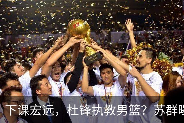 下课宏远，杜锋执教男篮？苏群曝料，1年计划曝光，宏远新帅曝光